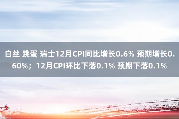 白丝 跳蛋 瑞士12月CPI同比增长0.6% 预期增长0.60%；12月CPI环比下落0.1% 预期下落0.1%