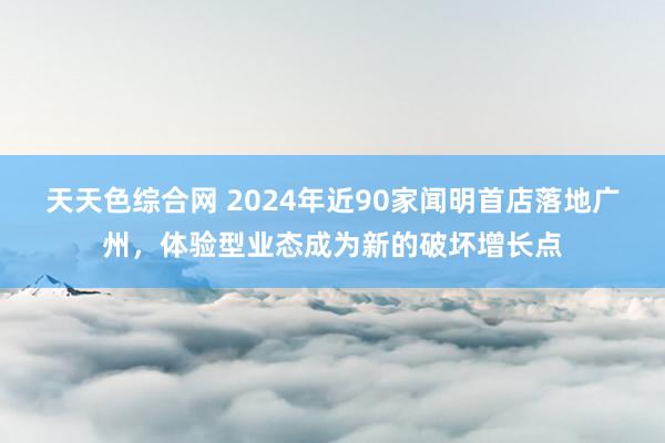 天天色综合网 2024年近90家闻明首店落地广州，体验型业态成为新的破坏增长点