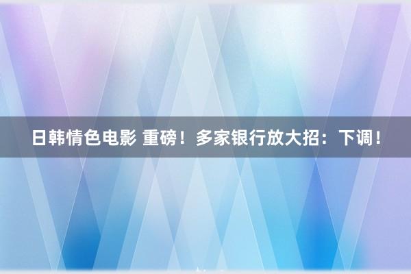 日韩情色电影 重磅！多家银行放大招：下调！