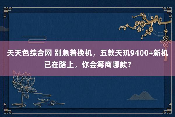 天天色综合网 别急着换机，五款天玑9400+新机已在路上，你会筹商哪款？