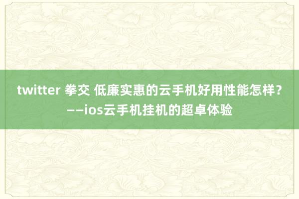 twitter 拳交 低廉实惠的云手机好用性能怎样？——ios云手机挂机的超卓体验