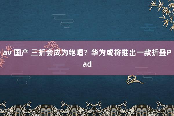 av 国产 三折会成为绝唱？华为或将推出一款折叠Pad