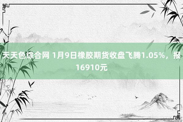 天天色综合网 1月9日橡胶期货收盘飞腾1.05%，报16910元