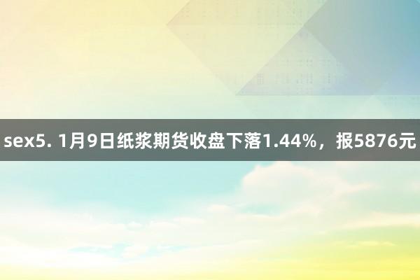 sex5. 1月9日纸浆期货收盘下落1.44%，报5876元