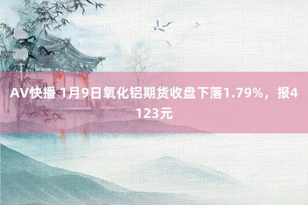 AV快播 1月9日氧化铝期货收盘下落1.79%，报4123元