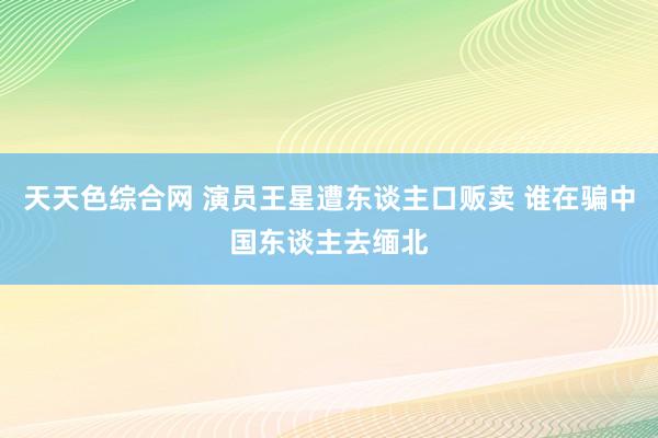 天天色综合网 演员王星遭东谈主口贩卖 谁在骗中国东谈主去缅北