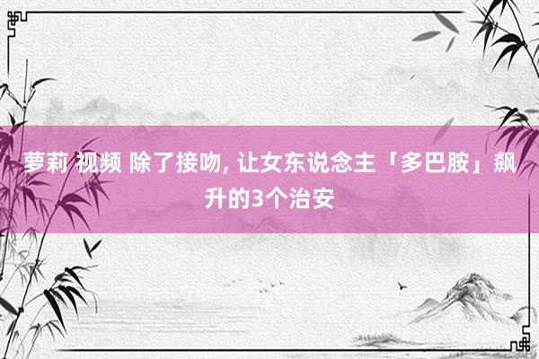 萝莉 视频 除了接吻， 让女东说念主「多巴胺」飙升的3个治安