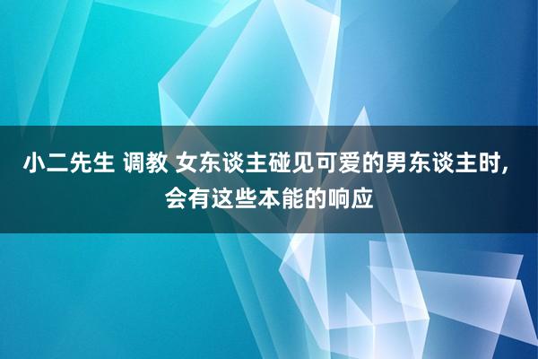 小二先生 调教 女东谈主碰见可爱的男东谈主时， 会有这些本能的响应