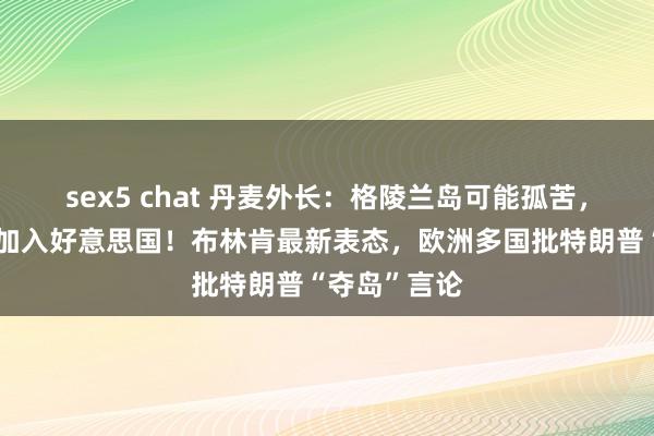 sex5 chat 丹麦外长：格陵兰岛可能孤苦，但不太可能加入好意思国！布林肯最新表态，欧洲多国批特朗普“夺岛”言论