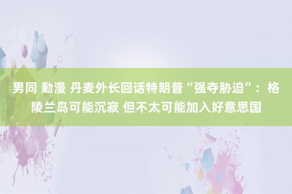 男同 動漫 丹麦外长回话特朗普“强夺胁迫”：格陵兰岛可能沉寂 但不太可能加入好意思国