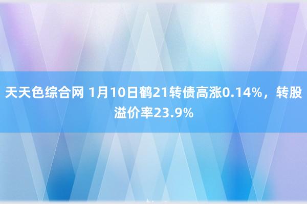 天天色综合网 1月10日鹤21转债高涨0.14%，转股溢价率23.9%