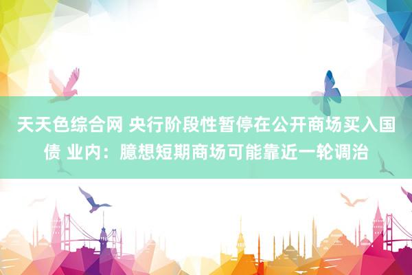 天天色综合网 央行阶段性暂停在公开商场买入国债 业内：臆想短期商场可能靠近一轮调治