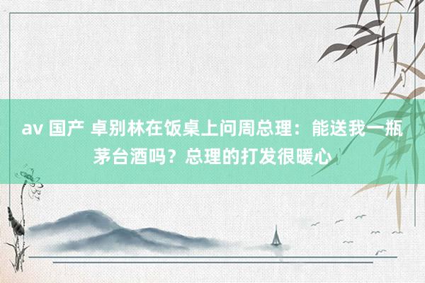 av 国产 卓别林在饭桌上问周总理：能送我一瓶茅台酒吗？总理的打发很暖心