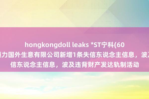 hongkongdoll leaks *ST宁科(600165)控股的宁夏新日恒力国外生意有限公司新增1条失信东说念主信息，波及违背财产发达轨制活动