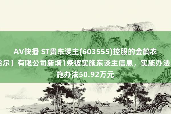 AV快播 ST贵东谈主(603555)控股的金鹤农业（皆皆哈尔）有限公司新增1条被实施东谈主信息，实施办法50.92万元