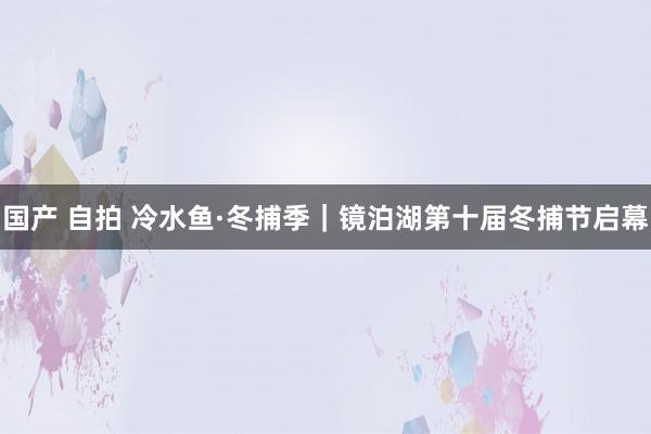 国产 自拍 冷水鱼·冬捕季｜镜泊湖第十届冬捕节启幕