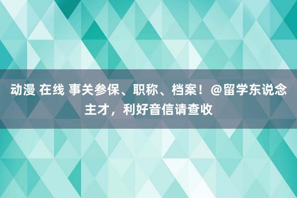 动漫 在线 事关参保、职称、档案！＠留学东说念主才，利好音信请查收