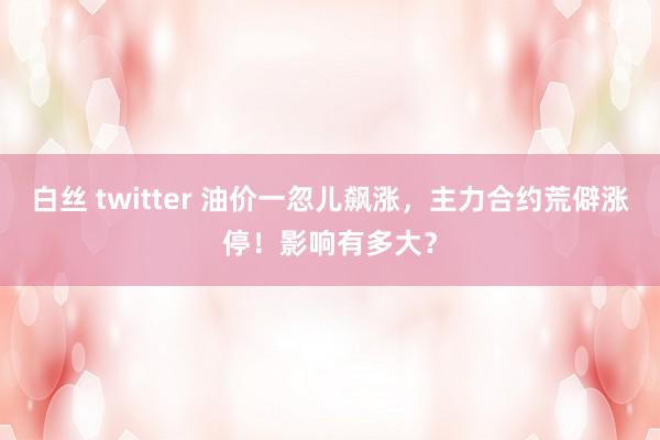 白丝 twitter 油价一忽儿飙涨，主力合约荒僻涨停！影响有多大？