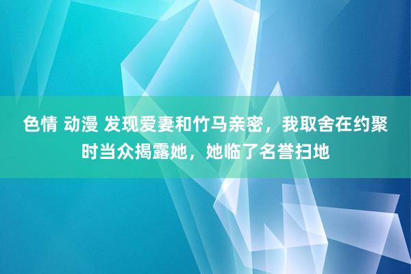 色情 动漫 发现爱妻和竹马亲密，我取舍在约聚时当众揭露她，她临了名誉扫地