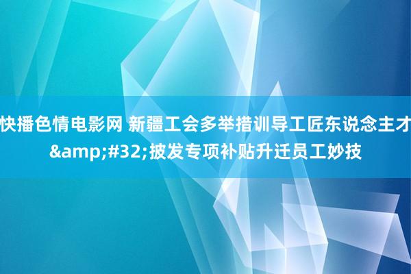 快播色情电影网 新疆工会多举措训导工匠东说念主才&#32;披发专项补贴升迁员工妙技