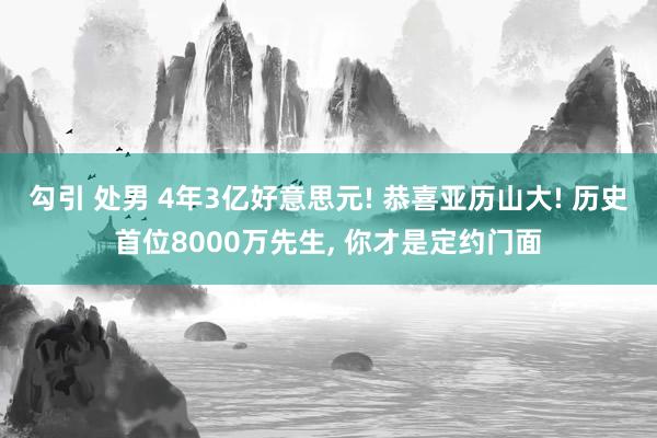 勾引 处男 4年3亿好意思元! 恭喜亚历山大! 历史首位8000万先生， 你才是定约门面