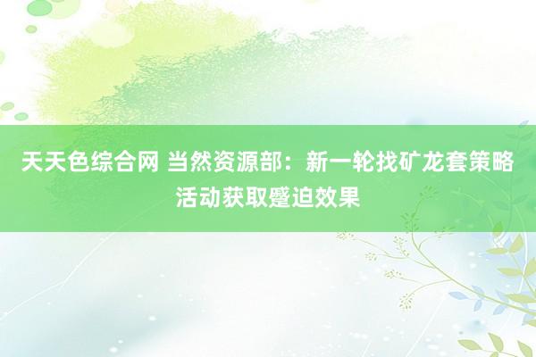 天天色综合网 当然资源部：新一轮找矿龙套策略活动获取蹙迫效果