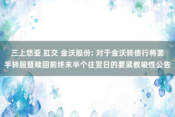 三上悠亚 肛交 金沃股份: 对于金沃转债行将罢手转股暨赎回前终末半个往翌日的要紧教唆性公告