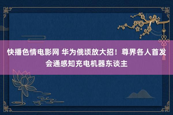 快播色情电影网 华为俄顷放大招！尊界各人首发会通感知充电机器东谈主