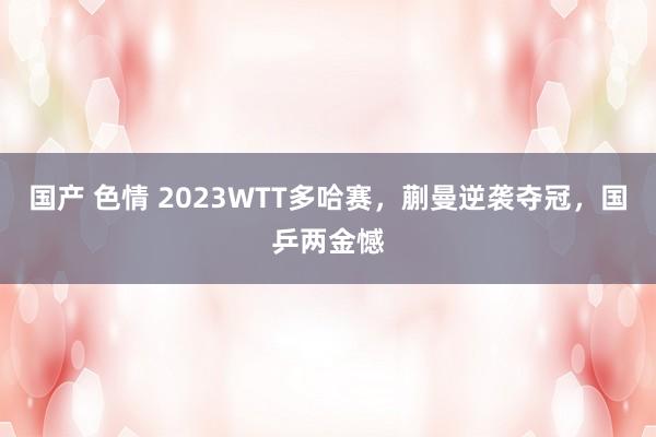 国产 色情 2023WTT多哈赛，蒯曼逆袭夺冠，国乒两金憾