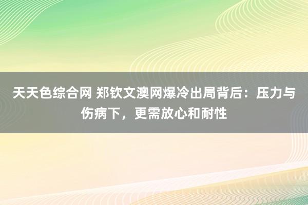 天天色综合网 郑钦文澳网爆冷出局背后：压力与伤病下，更需放心和耐性