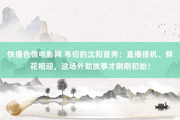 快播色情电影网 韦伯的沈阳首秀：直播接机、鲜花相迎，这场外助故事才刚刚初始！