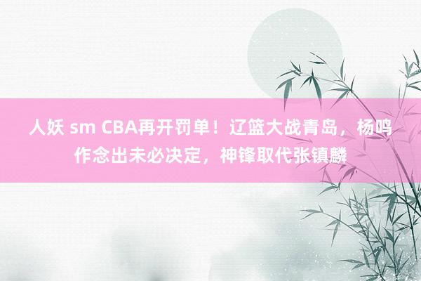 人妖 sm CBA再开罚单！辽篮大战青岛，杨鸣作念出未必决定，神锋取代张镇麟