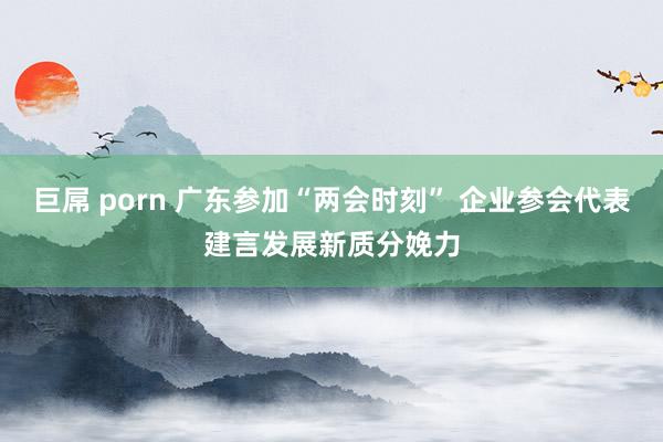 巨屌 porn 广东参加“两会时刻” 企业参会代表建言发展新质分娩力