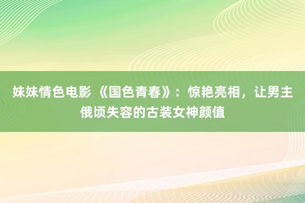 妹妹情色电影 《国色青春》：惊艳亮相，让男主俄顷失容的古装女神颜值