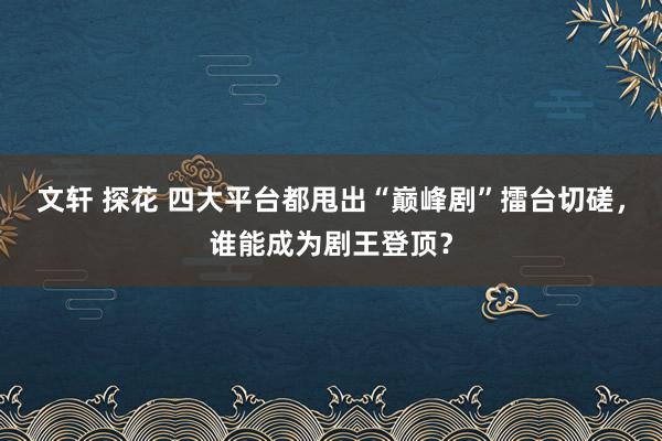 文轩 探花 四大平台都甩出“巅峰剧”擂台切磋，谁能成为剧王登顶？