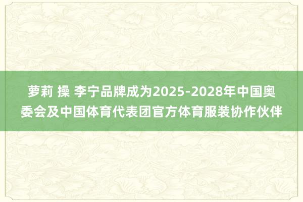 萝莉 操 李宁品牌成为2025-2028年中国奥委会及中国体育代表团官方体育服装协作伙伴