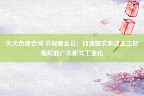 天天色综合网 俞祝良委员：加速鼓吹东谈主工智能赋能广东新式工业化