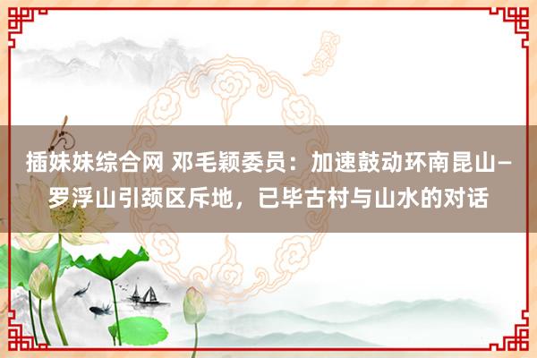 插妹妹综合网 邓毛颖委员：加速鼓动环南昆山—罗浮山引颈区斥地，已毕古村与山水的对话