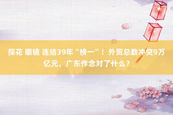 探花 眼镜 连结39年“榜一”！外贸总数冲突9万亿元，广东作念对了什么？