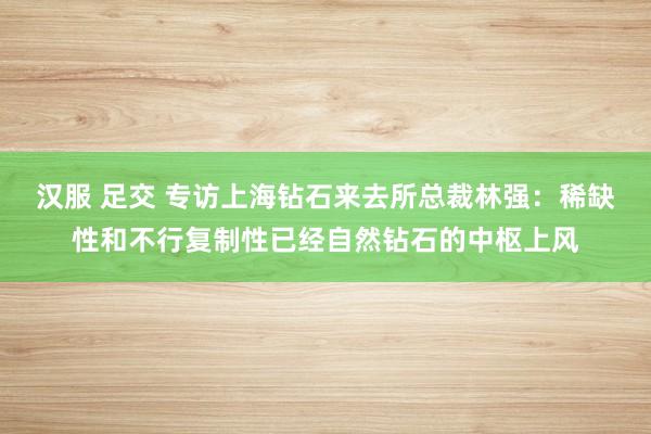 汉服 足交 专访上海钻石来去所总裁林强：稀缺性和不行复制性已经自然钻石的中枢上风