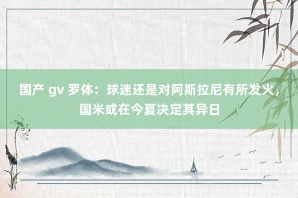 国产 gv 罗体：球迷还是对阿斯拉尼有所发火，国米或在今夏决定其异日