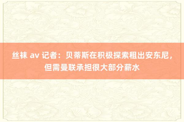 丝袜 av 记者：贝蒂斯在积极探索租出安东尼，但需曼联承担很大部分薪水